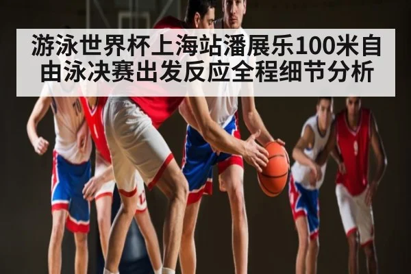 游泳世界杯上海站潘展乐100米自由泳决赛出发反应全程细节分析