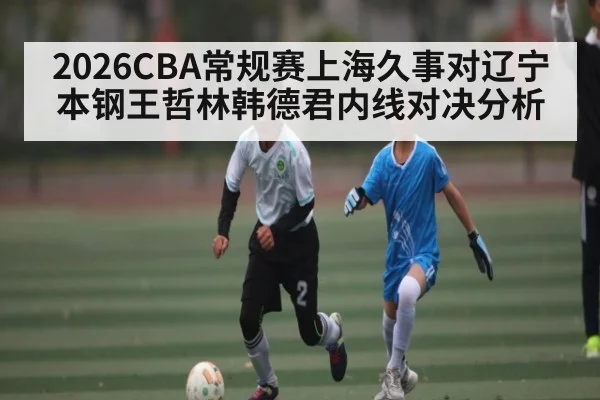 2026CBA常规赛上海久事对辽宁本钢王哲林韩德君内线对决分析