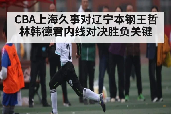CBA上海久事对辽宁本钢王哲林韩德君内线对决胜负关键