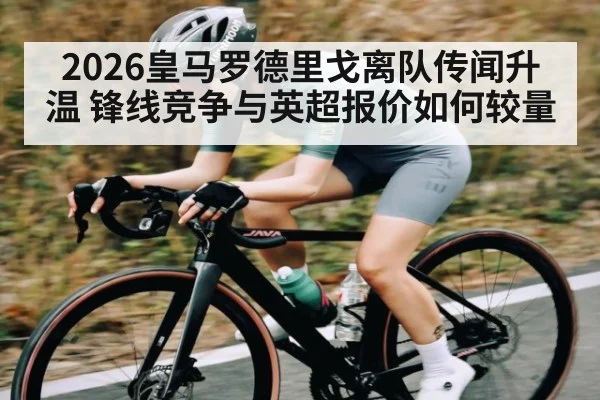 2026皇马罗德里戈离队传闻升温 锋线竞争与英超报价如何较量
